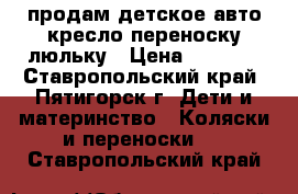 продам детское авто кресло переноску люльку › Цена ­ 2 000 - Ставропольский край, Пятигорск г. Дети и материнство » Коляски и переноски   . Ставропольский край